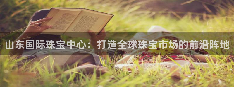 新宝5如何注册：山东国际珠宝中心：打造全球珠宝市场的前沿阵地