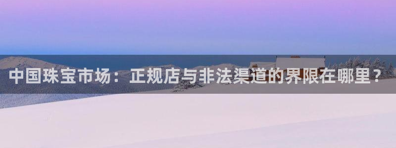 新宝5蒋74OOO5：中国珠宝市场：正规店与非法渠道的界限在哪里？