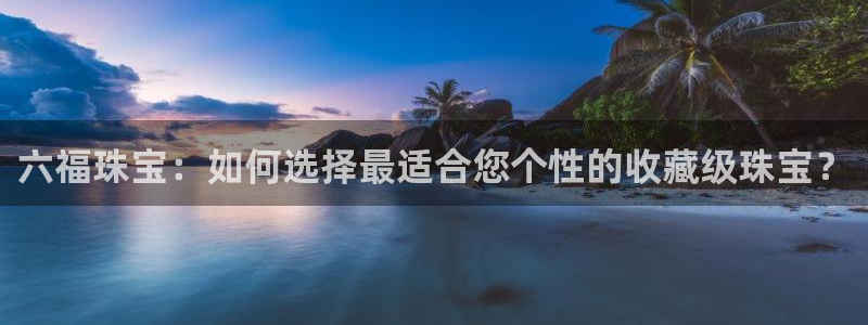新宝5彩票是正规平台吗：六福珠宝：如何选择最适合您个性的收藏级珠宝？