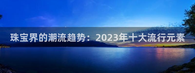新宝5开好：珠宝界的潮流趋势：2023年十大流行元素