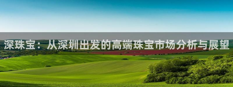 新宝5官方：深珠宝：从深圳出发的高端珠宝市场分析与展望