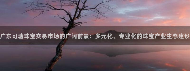 新宝5下载测试：广东可塘珠宝交易市场的广阔前景：多元化、专业化的珠宝产业生态建设