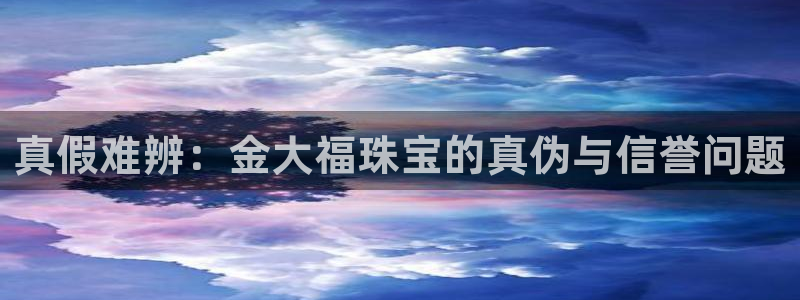新宝5尤74OOO5：真假难辨：金大福珠宝的真伪与信誉问题