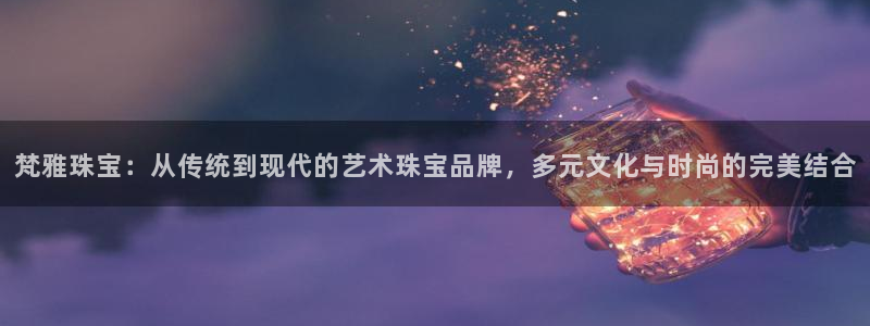 新宝5谠631257：梵雅珠宝：从传统到现代的艺术珠宝品牌，多元文化与时尚的完美