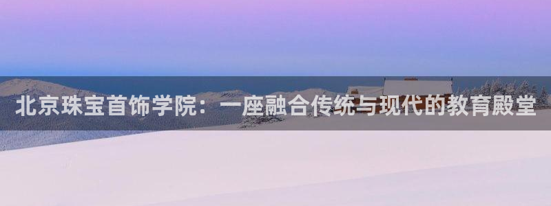 新宝5褚32OO59：北京珠宝首饰学院：一座融合传统与现代的教育殿堂